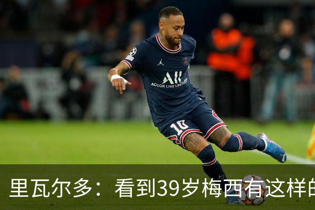 里瓦尔多：看到39岁梅西有这样的表现，热爱足球的人都会心生敬佩